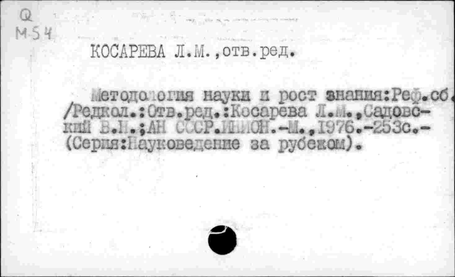 ﻿Q
M 5 Ч
КОСАРЕВА Л.М.»отв.ред.
ьйтодаюгия науки д рост знапияхРе^.сб /Редкол. :Отв.ред. ;Косарева Л.-j. »оадовс-Kiiii ^.1 .;AI UvCP.^.^Œl.-i^,rj76.-2ü3c<-(СврдягВауковедение за рубскогл).